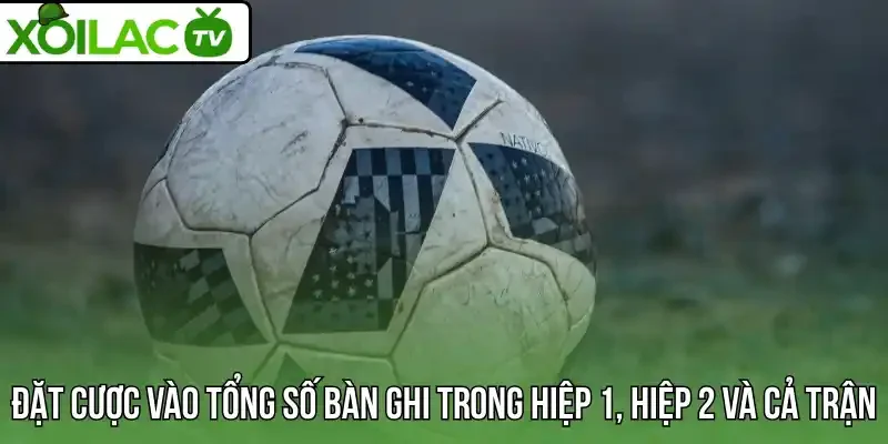 Đặt cược vào tổng số bàn ghi trong hiệp 1, hiệp 2 và cả trận
