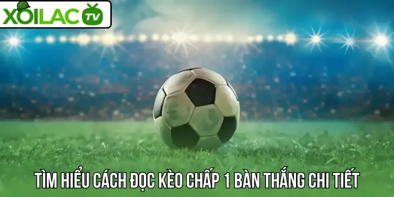 Tìm hiểu cách đọc kèo chấp 1 bàn thắng chi tiết